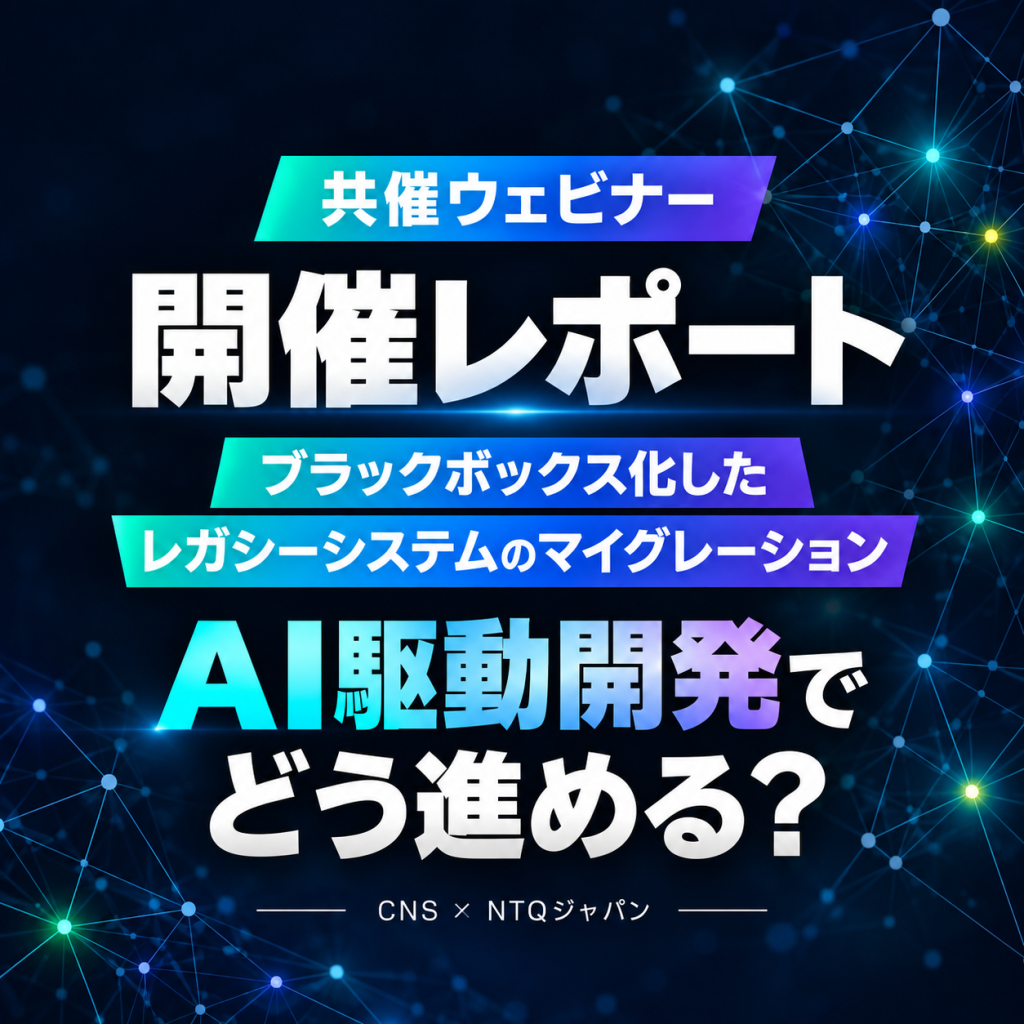 【開催レポート】CNS × NTQジャパン共催ウェビナー「ブラックボックス化したレガシーシステムのマイグレーション、AI駆動開発でどう進める？」